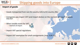 Shipping goods into Europe
WWW.WCAECOMMERCE.COM #WCAECOMMERCE
▪ Goods transported from non-EU country (US) to EU country (NL)
▪ Companies pay import VAT (and import duties) on the moment of import of goods
into EU!
▪ When taxable event for VAT:
▪ moment of import
▪ Import VAT special regulations
▪ Import VAT exemption for small consignments (max. EUR 22)
Import of goods
 
