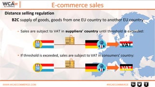 B2C supply of goods, goods from one EU country to another EU country:
▪ Sales are subject to VAT in suppliers’ country until threshold is exceeded:
▪ If threshold is exceeded, sales are subject to VAT in consumers’ country:
E-commerce sales
WWW.WCAECOMMERCE.COM #WCAECOMMERCE
VAT
VAT
Distance selling regulation
 
