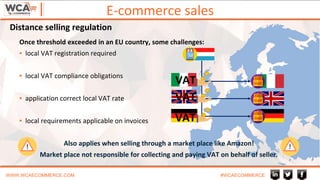 E-commerce sales
WWW.WCAECOMMERCE.COM #WCAECOMMERCE
Once threshold exceeded in an EU country, some challenges:
▪ local VAT registration required
▪ local VAT compliance obligations
▪ application correct local VAT rate
▪ local requirements applicable on invoices
Also applies when selling through a market place like Amazon!
Market place not responsible for collecting and paying VAT on behalf of seller.
VAT
VAT
VAT
Distance selling regulation
 