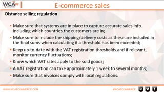 E-commerce sales
WWW.WCAECOMMERCE.COM #WCAECOMMERCE
▪ Make sure that systems are in place to capture accurate sales info
including which countries the customers are in;
▪ Make sure to include the shipping/delivery costs as these are included in
the final sums when calculating if a threshold has been exceeded;
▪ Keep up-to-date with the VAT registration thresholds and if relevant,
monitor currency fluctuations;
▪ Know which VAT rates apply to the sold goods;
▪ A VAT registration can take approximately 1 week to several months;
▪ Make sure that invoices comply with local regulations.
Distance selling regulation
 