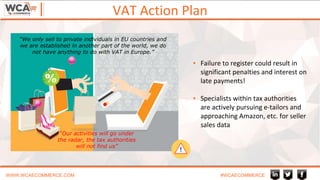 VAT Action Plan
WWW.WCAECOMMERCE.COM #WCAECOMMERCE
“Our activities will go under
the radar, the tax authorities
will not find us”
“We only sell to private individuals in EU countries and
we are established in another part of the world, we do
not have anything to do with VAT in Europe.”
▪ Failure to register could result in
significant penalties and interest on
late payments!
▪ Specialists within tax authorities
are actively pursuing e-tailors and
approaching Amazon, etc. for seller
sales data
 