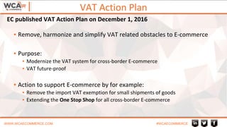 VAT Action Plan
WWW.WCAECOMMERCE.COM #WCAECOMMERCE
▪ Remove, harmonize and simplify VAT related obstacles to E-commerce
▪ Purpose:
▪ Modernize the VAT system for cross-border E-commerce
▪ VAT future-proof
▪ Action to support E-commerce by for example:
▪ Remove the import VAT exemption for small shipments of goods
▪ Extending the One Stop Shop for all cross-border E-commerce
EC published VAT Action Plan on December 1, 2016
 