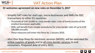 VAT Action Plan
WWW.WCAECOMMERCE.COM #WCAECOMMERCE
▪ Simplify VAT rules for start-ups, micro-businesses and SMEs for B2C
transactions to other EU countries:
▪ Threshold of EUR 10,000 re. cross-border sales: rules of home country of the
smallest businesses applicable.
▪ SMEs will benefit from simpler procedures for cross-border sales of up to EUR
100,000 annually.
▪ These measures will enter into force by 1 January 2019.
▪ Mini One Stop Shop for electronic services (MOSS), will be extended for
online supplies of goods and to all cross-border services to end
consumers. Proposed date of entry 2021.
EC welcomes agreement on new rules on December 5, 2017
 