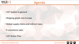 Agenda
WWW.WCAECOMMERCE.COM #WCAECOMMERCE
▪ VAT System in general
▪ Shipping goods into Europe
▪ Global supply chains and indirect taxes
▪ E-commerce sales
▪ VAT Action Plan
 