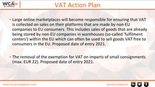 VAT Action Plan
WWW.WCAECOMMERCE.COM #WCAECOMMERCE
▪ Large online marketplaces will become responsible for ensuring that VAT
is collected on sales on their platforms that are made by non-EU
companies to EU consumers. This includes sales of goods that are already
being stored by non-EU companies in warehouses (so-called 'fulfilment
centers') within the EU which can often be used to sell goods VAT free to
consumers in the EU. Proposed date of entry 2021.
▪ The removal of the exemption for VAT on imports of small consignments
(max. EUR 22). Proposed date of entry 2021.
 