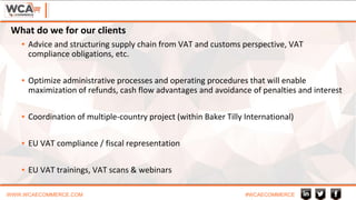 WWW.WCAECOMMERCE.COM #WCAECOMMERCE
▪ Advice and structuring supply chain from VAT and customs perspective, VAT
compliance obligations, etc.
▪ Optimize administrative processes and operating procedures that will enable
maximization of refunds, cash flow advantages and avoidance of penalties and interest
▪ Coordination of multiple-country project (within Baker Tilly International)
▪ EU VAT compliance / fiscal representation
▪ EU VAT trainings, VAT scans & webinars
What do we for our clients
 