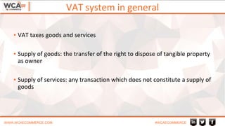 VAT system in general
WWW.WCAECOMMERCE.COM #WCAECOMMERCE
▪ VAT taxes goods and services
▪ Supply of goods: the transfer of the right to dispose of tangible property
as owner
▪ Supply of services: any transaction which does not constitute a supply of
goods
 