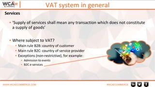 VAT system in general
WWW.WCAECOMMERCE.COM #WCAECOMMERCE
▪ ‘Supply of services shall mean any transaction which does not constitute
a supply of goods’
▪ Where subject to VAT?
▪ Main rule B2B: country of customer
▪ Main rule B2C: country of service provider
▪ Exceptions (non-restrictive), for example:
▪ Admission to events
▪ B2C e-services
Services
 