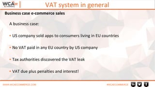 VAT system in general
WWW.WCAECOMMERCE.COM #WCAECOMMERCE
A business case:
▪ US company sold apps to consumers living in EU countries
▪ No VAT paid in any EU country by US company
▪ Tax authorities discovered the VAT leak
▪ VAT due plus penalties and interest!
Business case e-commerce sales
 