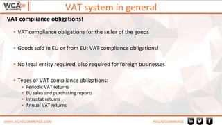 VAT system in general
WWW.WCAECOMMERCE.COM #WCAECOMMERCE
▪ VAT compliance obligations for the seller of the goods
▪ Goods sold in EU or from EU: VAT compliance obligations!
▪ No legal entity required, also required for foreign businesses
▪ Types of VAT compliance obligations:
▪ Periodic VAT returns
▪ EU sales and purchasing reports
▪ Intrastat returns
▪ Annual VAT returns
VAT compliance obligations!
 