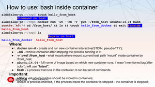 alex@alex-pc:~/tmp$ touch hello_from_host
#command on host
alex@alex-pc:~/tmp$ docker run -it --rm -v `pwd`:/from_host ubuntu:14.04 bash
root@e..e9:/# cd /from_host/ && ls && touch hello_from_docker && exit #inside
hello_from_host
alex@alex-pc:~/tmp$ ls
#again on host
hello_from_docker hello_from_host
Where:
● docker run -it - create and run new container interactive(STDIN, pseudo-TTY);
● --rm - remove container after stopping the process running in it;
● -v `pwd`:/from_host - what mount:where mount; current host path “mount” inside container by
/from_host;
● ubuntu:14.04 - full name of image based on which new container runs; if wasn’t mentioned tag(after
colon), will use “latest”;
● bash - a process that runs in the container; it can be set of commands.
Important:
● nothing valuable/sensitive should be stored in containers;
● docker is process oriented, if the process inside the container is stopped - the container is stopped;
How to use: bash inside container
 