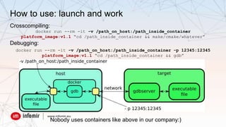How to use: launch and work
Crosscompiling:
docker run --rm -it -v /path_on_host:/path_inside_container
platform_image:v1.1 “cd /path_inside_container && make/cmake/whatever”
Debugging:
docker run --rm -it -v /path_on_host:/path_inside_container -p 12345:12345
platform_image:v1.1 “cd /path_inside_container && gdb”
Nobody uses containers like above in our company:)
 