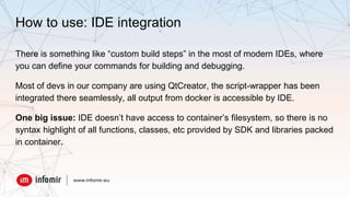 How to use: IDE integration
There is something like “custom build steps” in the most of modern IDEs, where
you can define your commands for building and debugging.
Most of devs in our company are using QtCreator, the script-wrapper has been
integrated there seamlessly, all output from docker is accessible by IDE.
One big issue: IDE doesn’t have access to container’s filesystem, so there is no
syntax highlight of all functions, classes, etc provided by SDK and libraries packed
in container.
 