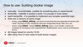 How to use: building docker image
● manually - uncomfortable, suitable for something easy or experimental;
● dockerfile - makefile in docker’s world, it is enough in most cases;
● bash+dockerfile - it is possible to implement any complex assembly logic;
● there are 2 versions of same image:
○ docker_image:latest_debug - just dump of everything that was generated during the build
“world”; big size(⩾10 Gb), required by devs who change base things: SDK, linux, etc;
○ docker_image:latest - cleared latest_debug version, much smaller, include only
necessary for developing under target(toolchain, libs&&headers, docs); used by all developers
and CI;
● all images based on ubuntu:14.04;
● after some time CI was made to build docker images;
 