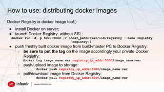 How to use: distributing docker images
Docker Registry is docker image too!:)
● install Docker on server;
● launch Docker Registry, without SSL:
docker run -d -p 5000:5000 -v /host_path:/var/lib/registry --name registry
registry:2
● push freshly built docker image from build-master PC to Docker Registry:
○ be sure to put the tag on the image accordingly your private Docker
Registry:
docker tag image_name:ver registry_ip_addr:5000/image_name:ver
○ push/upload image to storage:
docker push registry_ip_addr:5000/image_name:ver
○ pull/download image from Docker Registry:
docker pull registry_ip_addr:5000/image_name:ver
 