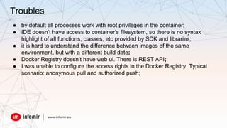 ● by default all processes work with root privileges in the container;
● IDE doesn’t have access to container’s filesystem, so there is no syntax
highlight of all functions, classes, etc provided by SDK and libraries;
● it is hard to understand the difference between images of the same
environment, but with a different build date;
● Docker Registry doesn’t have web ui. There is REST API;
● I was unable to configure the access rights in the Docker Registry. Typical
scenario: anonymous pull and authorized push;
Troubles
 