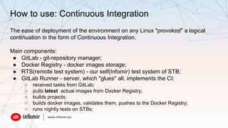 How to use: Continuous Integration
The ease of deployment of the environment on any Linux "provoked" a logical
continuation in the form of Continuous Integration.
Main components:
● GitLab - git-repository manager;
● Docker Registry - docker images storage;
● RTS(remote test system) - our self(Infomir) test system of STB;
● GitLab Runner - server, which "glues" all, implements the CI:
○ received tasks from GitLab;
○ pulls latest actual images from Docker Registry;
○ builds projects;
○ builds docker images, validates them, pushes to the Docker Registry;
○ runs nightly tests on STBs;
 