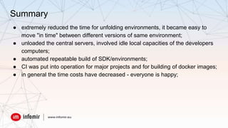 Summary
● extremely reduced the time for unfolding environments, it became easy to
move "in time" between different versions of same environment;
● unloaded the central servers, involved idle local capacities of the developers
computers;
● automated repeatable build of SDK/environments;
● CI was put into operation for major projects and for building of docker images;
● in general the time costs have decreased - everyone is happy;
 