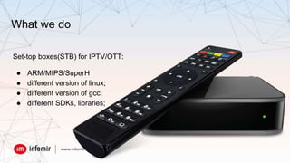 What we do
Set-top boxes(STB) for IPTV/OTT:
● ARM/MIPS/SuperH
● different version of linux;
● different version of gcc;
● different SDKs, libraries;
 