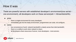 How it was
There are powerful servers with established developer’s environment(one server -
one environment), all developers work on these servers(ssh + nfs/samba/sshfs).
● pros:
○ there is single environment for every developer;
○ immediately get into the ready environment, programmers can code, not configure;
● cons:
○ low convenience of work: network bandwidth is clearly worse than disk bandwidth;
○ there is no ability to work when network is down;
○ all developers share resources of server; more developers - more servers;
 