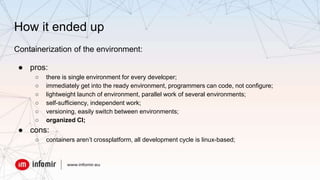 How it ended up
Containerization of the environment:
● pros:
○ there is single environment for every developer;
○ immediately get into the ready environment, programmers can code, not configure;
○ lightweight launch of environment, parallel work of several environments;
○ self-sufficiency, independent work;
○ versioning, easily switch between environments;
○ organized CI;
● cons:
○ containers aren’t crossplatform, all development cycle is linux-based;
 