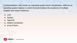 Containerization, also known as operating-system-level virtualization, refers to an
operating system feature in which the kernel allows the existence of multiple
isolated user-space instances.
● LXC
● Docker
● OpenVZ
● Solaris Containers
● a lot of them...
 