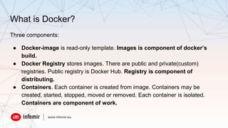 What is Docker?
Three components:
● Docker-image is read-only template. Images is component of docker’s
build.
● Docker Registry stores images. There are public and private(custom)
registries. Public registry is Docker Hub. Registry is component of
distributing.
● Containers. Each container is created from image. Containers may be
created, started, stopped, moved or removed. Each container is isolated.
Containers are component of work.
 
