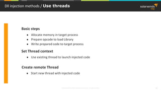 © 2018 SolarWinds MSP Canada ULC and UK Ltd. All rights reserved. 10
Dll injection methods / Use threads
● Start new thread with injected code
● Use existing thread to launch injected code
● Allocate memory in target process
● Prepare opcode to load Library
● Write prepared code to target process
Basic steps
Set Thread context
Create remote Thread
 