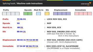 © 2018 SolarWinds MSP Canada ULC and UK Ltd. All rights reserved. 12
Splicing hook / Machine code instructions
Prefix Opcode Mod-R/m Sib Displacement Immediate
Prefix F0 8b D1 : LOCK MOV EDX, ECX
Opcode 90 : NOP
Mod-R/m 8B D1 : MOV EDX, ECX
Sib 8B 04 31 : MOV EAX, DWORD [ESI+ECX]
(SIB says that ESI is moved by
ECX in this instruction)
Displacement 8B 84 31 FE CA 00 00 : MOV EAX, DWORD [ESI+ECX+CAFE]
(moved with -0x10 displacement)
Immediate C7 04 8F BE BA FE CA : MOV [EDI+ECX*4], 0xCAFEBABE
(0xCAFEBABE is a 4-byte immediate)
 
