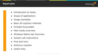 © 2018 SolarWinds MSP Canada ULC and UK Ltd. All rights reserved. 1
Report plan
● Introduction to hooks
● Scope of applications
● Usage examples
● Basic dll injection methods
● Portable Executable
● Main hooks overview
● Windows Native Api Overview
● System call instructions
● Pros and cons
● Antivirus reaction
● Useful links
 