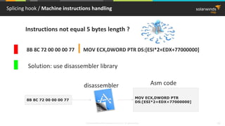 © 2018 SolarWinds MSP Canada ULC and UK Ltd. All rights reserved. 19
Splicing hook / Machine instructions handling
8B 8C 72 00 00 00 77 MOV ECX,DWORD PTR DS:[ESI*2+EDX+77000000]
Instructions not equal 5 bytes length ?
Solution: use disassembler library
8B 8C 72 00 00 00 77
MOV ECX,DWORD PTR
DS:[ESI*2+EDX+77000000]
disassembler Asm code
 