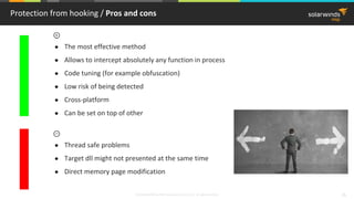 © 2018 SolarWinds MSP Canada ULC and UK Ltd. All rights reserved. 26
Protection from hooking / Pros and cons
● The most effective method
● Allows to intercept absolutely any function in process
● Code tuning (for example obfuscation)
● Low risk of being detected
● Cross-platform
● Can be set on top of other
● Thread safe problems
● Target dll might not presented at the same time
● Direct memory page modification
 