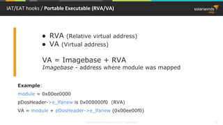© 2018 SolarWinds MSP Canada ULC and UK Ltd. All rights reserved. 32
IAT/EAT hooks / Portable Executable (RVA/VA)
● RVA (Relative virtual address)
● VA (Virtual address)
VA = Imagebase + RVA
Imagebase - address where module was mapped
Example:
module = 0x00ee0000
pDosHeader->e_lfanew is 0x000000f0 (RVA)
VA = module + pDosHeader->e_lfanew (0x00ee00f0)
 