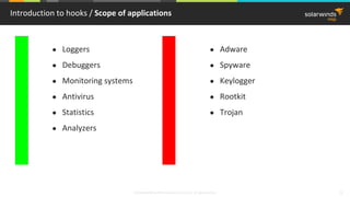 © 2018 SolarWinds MSP Canada ULC and UK Ltd. All rights reserved. 3
Introduction to hooks / Scope of applications
● Loggers
● Debuggers
● Monitoring systems
● Antivirus
● Statistics
● Analyzers
● Adware
● Spyware
● Keylogger
● Rootkit
● Trojan
 