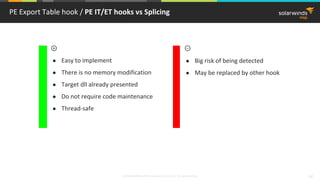 © 2018 SolarWinds MSP Canada ULC and UK Ltd. All rights reserved. 42
PE Export Table hook / PE IT/ET hooks vs Splicing
● Easy to implement
● There is no memory modification
● Target dll already presented
● Do not require code maintenance
● Thread-safe
● Big risk of being detected
● May be replaced by other hook
 
