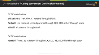 © 2018 SolarWinds MSP Canada ULC and UK Ltd. All rights reserved. 45
C++ virtual table / Calling conventions (Microsoft compilers)
32 bit architecture
thiscall: this -> ECX/RCX. Params through Stack
Fastcall: the first and second params through ECX, EDX, other through stack
stdcall: all params through stack
64 bit architecture
Fastcall: from 1 to 4 param through RCX, RDX, R8, R9, other through stack
 