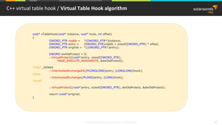 © 2018 SolarWinds MSP Canada ULC and UK Ltd. All rights reserved. 49
C++ virtual table hook / Virtual Table Hook algorithm
void* vTableHook(void* instance, void* hook, int offset)
{
DWORD_PTR vtable = *(DWORD_PTR*)instance;
DWORD_PTR entry = (DWORD_PTR)vtable + sizeof(DWORD_PTR) * offset;
DWORD_PTR original = *((DWORD_PTR*)entry);
DWORD dwOldProtect = 0;
::VirtualProtect((void*)entry, sizeof(DWORD_PTR),
PAGE_EXECUTE_READWRITE, &dwOldProtect);
#ifdef _WIN64
::InterlockedExchange64((PLONGLONG)entry, (LONGLONG)hook);
#else
::InterlockedExchange((PLONG)entry, (LONG)hook);
#endif
::VirtualProtect((void*)entry, sizeof(DWORD_PTR), dwOldProtect, &dwOldProtect);
return (void*)original;
}
 