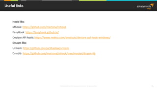 © 2018 SolarWinds MSP Canada ULC and UK Ltd. All rights reserved. 55
Useful links
Hook libs:
Mhook: https://github.com/martona/mhook
EasyHook: https://easyhook.github.io/
Deviare API hook: https://www.nektra.com/products/deviare-api-hook-windows/
Disasm libs:
Urmem: https://github.com/urShadow/urmem
DsmLib: https://github.com/martona/mhook/tree/master/disasm-lib
 