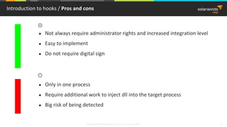 © 2018 SolarWinds MSP Canada ULC and UK Ltd. All rights reserved. 5
Introduction to hooks / Pros and cons
● Not always require administrator rights and increased integration level
● Easy to implement
● Do not require digital sign
● Only in one process
● Require additional work to inject dll into the target process
● Big risk of being detected
 
