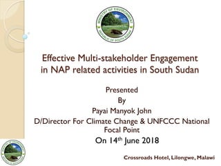 Effective Multi-stakeholder Engagement
in NAP related activities in South Sudan	
  
Presented
By
Payai Manyok John
D/Director For Climate Change & UNFCCC National
Focal Point
On 14th June 2018
Crossroads Hotel, Lilongwe, Malawi
 