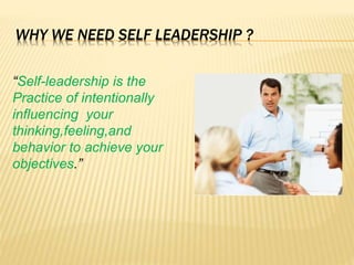 WHY WE NEED SELF LEADERSHIP ?
“Self-leadership is the
Practice of intentionally
influencing your
thinking,feeling,and
behavior to achieve your
objectives.”
 