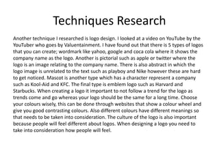 Techniques Research
Another technique I researched is logo design. I looked at a video on YouTube by the
YouTuber who goes by Valuentainment. I have found out that there is 5 types of logos
that you can create; wordmark like yahoo, google and coca cola where it shows the
company name as the logo. Another is pictorial such as apple or twitter where the
logo is an image relating to the company name. There is also abstract in which the
logo image is unrelated to the text such as playboy and Nike however these are hard
to get noticed. Mascot is another type which has a character represent a company
such as Kool-Aid and KFC. The final type is emblem logo such as Harvard and
Starbucks. When creating a logo it important to not follow a trend for the logo as
trends come and go whereas your logo should be the same for a long time. Choose
your colours wisely, this can be done through websites that show a colour wheel and
give you good contrasting colours. Also different colours have different meanings so
that needs to be taken into consideration. The culture of the logo is also important
because people will feel different about logos. When designing a logo you need to
take into consideration how people will feel.
 