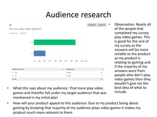 Audience research
• What this says about my audience: That more play video
games and therefor fall under my target audience that was
mentioned in my initial plan
• Observation: Nearly all
of the people that
completed my survey
play video games. This
is good for the rest of
my survey as the
answers will be more
reliable to the product
as my product is
relating to gaming and
if the majority of my
answers were from
people who don’t play
video games then they
wouldn’t give me the
best idea of what to
include.
• How will your product appeal to this audience: Due to my product being about
gaming by knowing that majority of my audience plays video games it makes my
product much more relevant to them
 