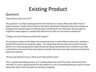 Existing Product
Questions
“How did you start out in CS?”
This question is a simple starting point for the interview as it eases f0rest into other more in
depth questions. People find it easier to talk about themselves instead of how other people are
playing so this question gets him talking about something he has witnessed. Also can give an
insight for newer players or people who idolise him as they can see how he started out.
“Cologne, do you think you could do the repeat?”
This questions relates to the Major Tournament last year in which f0rest’s team won, and Pala is
asking if f0rest thinks he could do it again. This shows that Pala has done his research into the
person he is interviewing which makes the person being interviewed more inclined to say more
as they feel an amount of trust and respect to people who have done their research and deserve
a genuine response.
“Do you ever get burnt out or think you’ll stop anytime soon”
This is a good concluding question as it is talking about the end of his career at the end of the
interview. It is also a good question for the audience as this is something everyone wants to know
about their idols, when they plan on retiring or stopping.
 