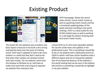Existing Product
HLTV Homepage. Shows the recent
news articles, recent match results as
well as upcoming match results and has
a constantly updating player of the
week and team standing in the world
rankings. HLTV is a news outlet for any
CS:GO related news as well as working
as a wiki page for players showing stats
and recent match results.
The reason for the websites very mundane and
basic layout is because it has built a very strong
and loyal fan base over the years of it being
active. HLTV hasn’t updated its look to be more
modern in a while but they don’t need to do
that when their viewers are already content
with how it looks. For my website I wont have
this fanbase to fall back on so I will have to
make mine look fresh and unique to separate
my website from everyone else.
I chose HLTV as it is the most reputable website
for counter strike news and updates in the
professional scene. This is something I would like
to do on my website with a dedicated section to
CSGO in which I will have similar headlines with a
different layout and not as frequently updated.
One of my favourite features of the website is
the world ranking that can be seen in the bottom
left and this is something I would like to highlight
in my own website.
 