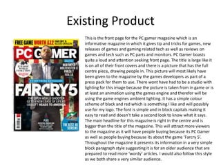 Existing Product
This is the front page for the PC gamer magazine which is an
informative magazine in which it gives tip and tricks for games, new
releases of games and gaming related tech as well as reviews on
games and tech such as PC parts and monitors. PC Gamer boasts
quite a loud and attention seeking front page. The title is large like it
is on all of their front covers and there is a picture that has the full
centre piece, drawing people in. This picture will most likely have
been given to the magazine by the games developers as part of a
press pack for them to use. There wont have had to be a studio with
lighting for this image because the picture is taken from in game or is
at least an animation using the games engine and therefor will be
using the game engines ambient lighting. It has a simple colour
scheme of black and red which is something I like and will possibly
use for my logo. The font is simple and in block capitals making it
easy to read and doesn’t take a second look to know what it says.
The main headline for this magazine is right in the centre and is
bigger than the title of the magazine. This will attract more viewers
to the magazine as it will have people buying because its PC Gamer
as well as people buying because its about the game ‘Farcry 5’.
Throughout the magazine it presents its information in a very simple
block paragraph style suggesting it is for an older audience that are
prepared to read more ‘wordy’ articles. I would also follow this style
as we both share a very similar audience.
 