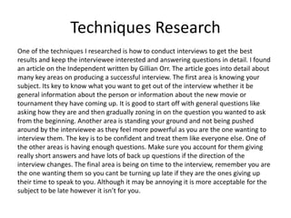 Techniques Research
One of the techniques I researched is how to conduct interviews to get the best
results and keep the interviewee interested and answering questions in detail. I found
an article on the Independent written by Gillian Orr. The article goes into detail about
many key areas on producing a successful interview. The first area is knowing your
subject. Its key to know what you want to get out of the interview whether it be
general information about the person or information about the new movie or
tournament they have coming up. It is good to start off with general questions like
asking how they are and then gradually zoning in on the question you wanted to ask
from the beginning. Another area is standing your ground and not being pushed
around by the interviewee as they feel more powerful as you are the one wanting to
interview them. The key is to be confident and treat them like everyone else. One of
the other areas is having enough questions. Make sure you account for them giving
really short answers and have lots of back up questions if the direction of the
interview changes. The final area is being on time to the interview, remember you are
the one wanting them so you cant be turning up late if they are the ones giving up
their time to speak to you. Although it may be annoying it is more acceptable for the
subject to be late however it isn’t for you.
 
