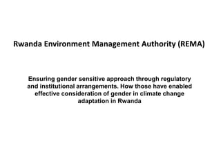 Ensuring gender sensitive approach through regulatory
and institutional arrangements. How those have enabled
effective consideration of gender in climate change
adaptation in Rwanda
Rwanda Environment Management Authority (REMA)
 