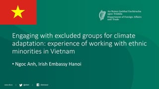 www.dfa.ie | @dfatirl | dfatireland
Engaging with excluded groups for climate
adaptation: experience of working with ethnic
minorities in Vietnam
• Ngoc Anh, Irish Embassy Hanoi
 