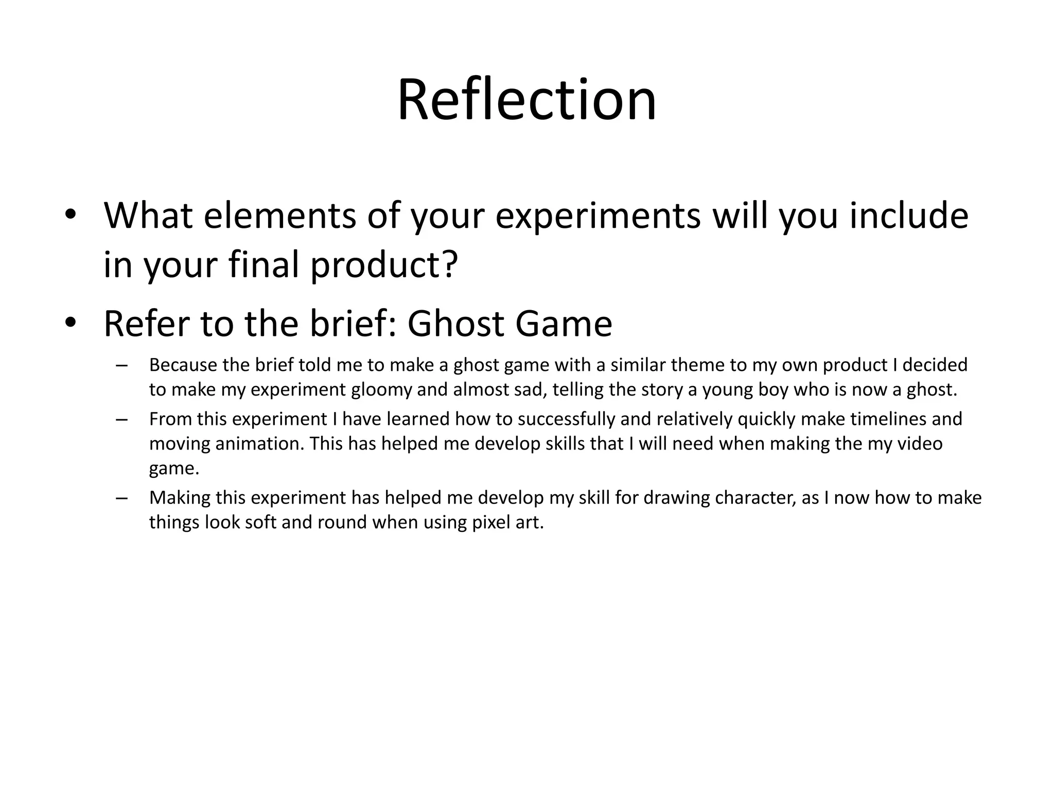 Reflection
• What elements of your experiments will you include
in your final product?
• Refer to the brief: Ghost Game
– Because the brief told me to make a ghost game with a similar theme to my own product I decided
to make my experiment gloomy and almost sad, telling the story a young boy who is now a ghost.
– From this experiment I have learned how to successfully and relatively quickly make timelines and
moving animation. This has helped me develop skills that I will need when making the my video
game.
– Making this experiment has helped me develop my skill for drawing character, as I now how to make
things look soft and round when using pixel art.
 